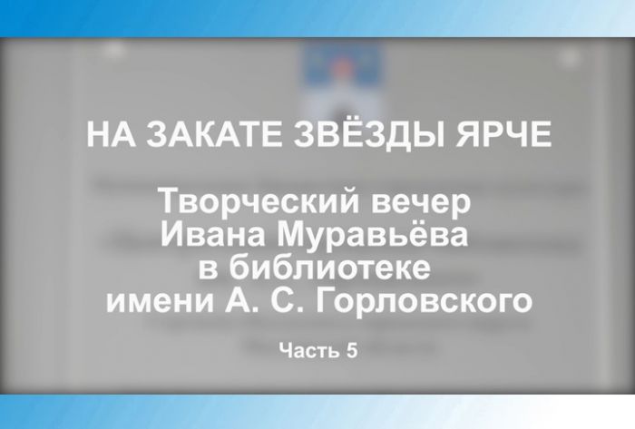 &laquo;На закате звёзды ярче&raquo;. Творческий вечер Ивана Муравьёва в библиотеке им. А.С.Горловского. Часть 5
