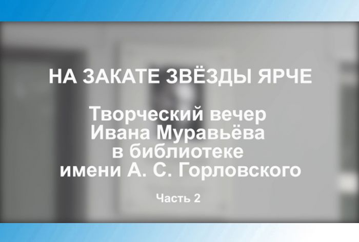 &laquo;На закате звёзды ярче&raquo;. Творческий вечер Ивана Муравьёва в библиотеке им. А.С.Горловского. Часть 2